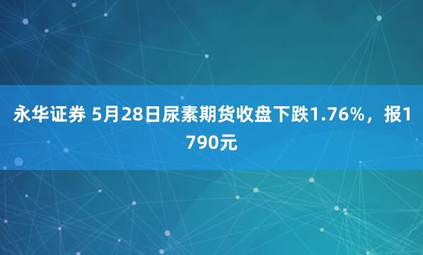 永华证券 5月28日尿素期货收盘下跌1.76%，报1790元