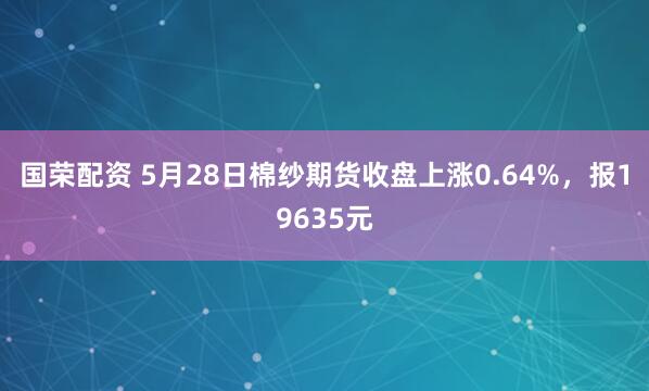 国荣配资 5月28日棉纱期货收盘上涨0.64%，报19635元