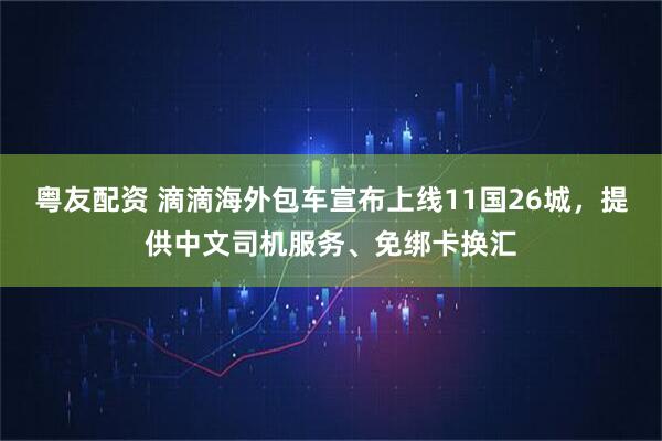 粤友配资 滴滴海外包车宣布上线11国26城，提供中文司机服务、免绑卡换汇