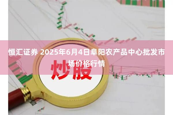 恒汇证券 2025年6月4日阜阳农产品中心批发市场价格行情