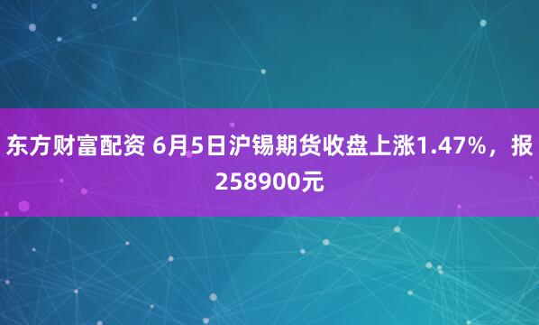 东方财富配资 6月5日沪锡期货收盘上涨1.47%，报258900元