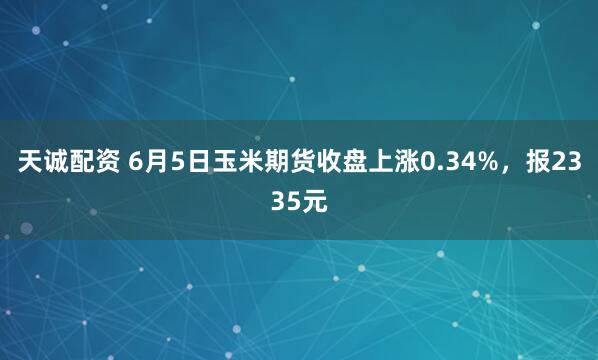 天诚配资 6月5日玉米期货收盘上涨0.34%，报2335元