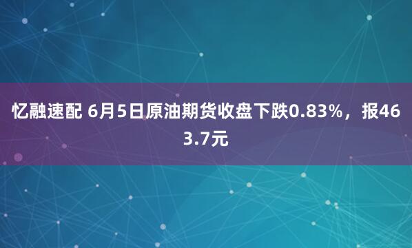 忆融速配 6月5日原油期货收盘下跌0.83%，报463.7元