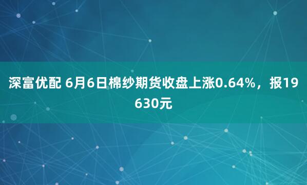 深富优配 6月6日棉纱期货收盘上涨0.64%，报19630元