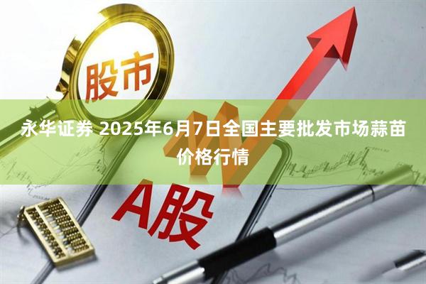 永华证券 2025年6月7日全国主要批发市场蒜苗价格行情