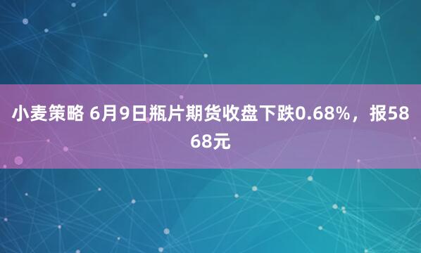 小麦策略 6月9日瓶片期货收盘下跌0.68%，报5868元