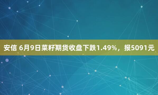 安信 6月9日菜籽期货收盘下跌1.49%，报5091元