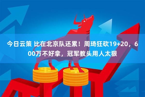 今日云策 比在北京队还累！周琦狂砍19+20，600万不好拿，冠军教头用人太狠