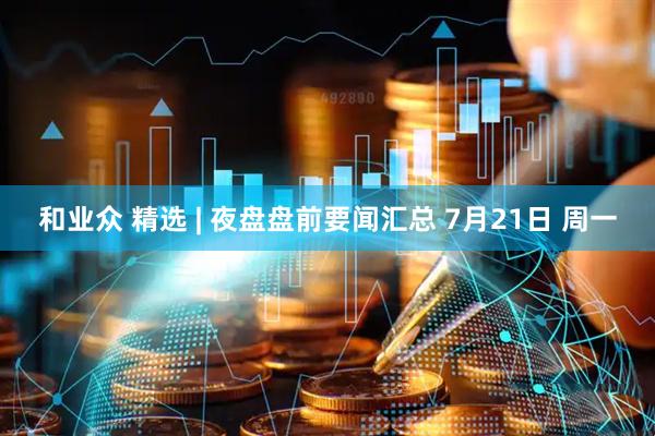 和业众 精选 | 夜盘盘前要闻汇总 7月21日 周一