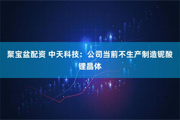 聚宝盆配资 中天科技：公司当前不生产制造铌酸锂晶体