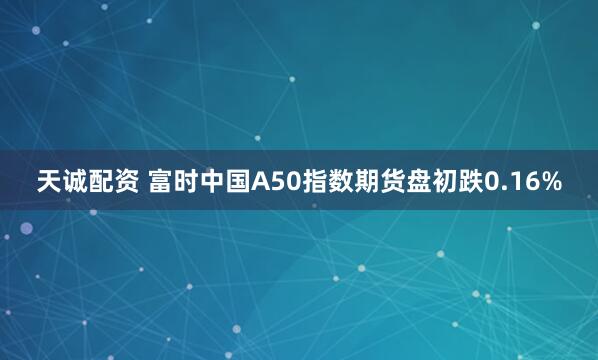 天诚配资 富时中国A50指数期货盘初跌0.16%
