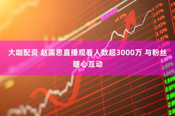 大咖配资 赵露思直播观看人数超3000万 与粉丝暖心互动