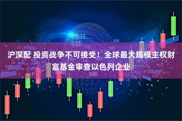 沪深配 投资战争不可接受！全球最大规模主权财富基金审查以色列企业