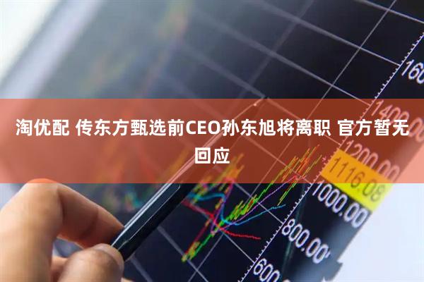 淘优配 传东方甄选前CEO孙东旭将离职 官方暂无回应