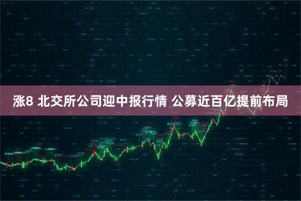 涨8 北交所公司迎中报行情 公募近百亿提前布局