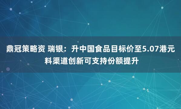 鼎冠策略资 瑞银：升中国食品目标价至5.07港元 料渠道创新可支持份额提升