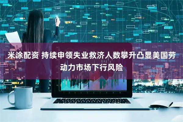 米涂配资 持续申领失业救济人数攀升凸显美国劳动力市场下行风险