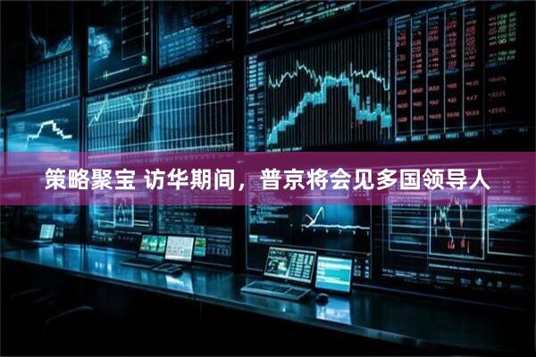 策略聚宝 访华期间，普京将会见多国领导人
