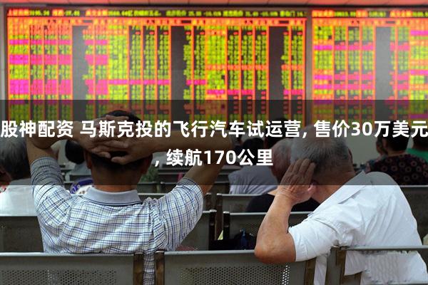 股神配资 马斯克投的飞行汽车试运营, 售价30万美元, 续航170公里