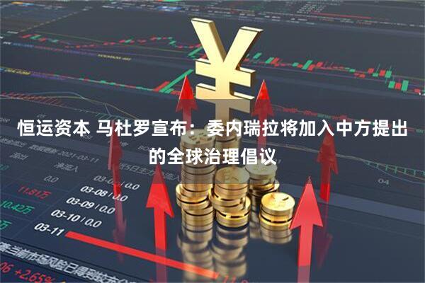 恒运资本 马杜罗宣布：委内瑞拉将加入中方提出的全球治理倡议