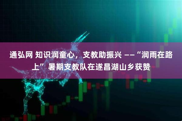 通弘网 知识润童心，支教助振兴 ——“润雨在路上” 暑期支教队在遂昌湖山乡获赞