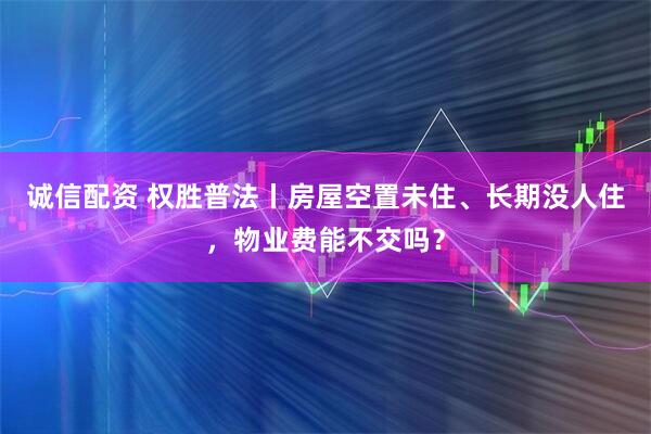 诚信配资 权胜普法丨房屋空置未住、长期没人住，物业费能不交吗？