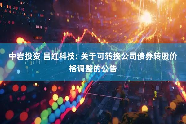 中岩投资 昌红科技: 关于可转换公司债券转股价格调整的公告
