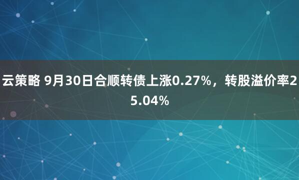 云策略 9月30日合顺转债上涨0.27%，转股溢价率25.04%