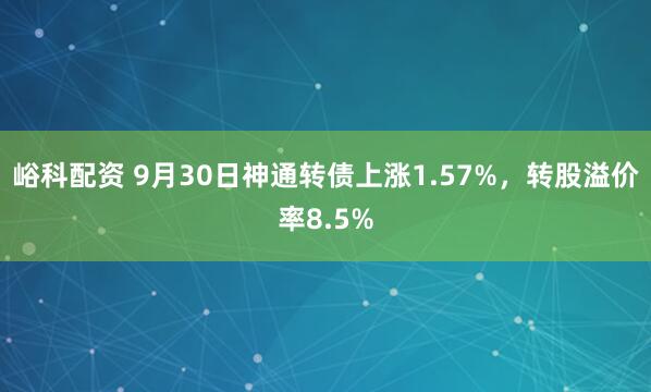 峪科配资 9月30日神通转债上涨1.57%，转股溢价率8.5%