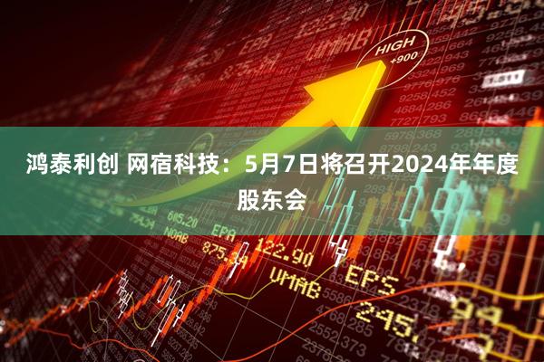 鸿泰利创 网宿科技：5月7日将召开2024年年度股东会