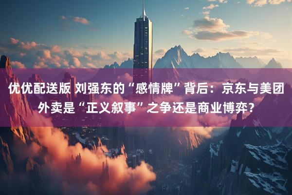 优优配送版 刘强东的“感情牌”背后：京东与美团外卖是“正义叙事”之争还是商业博弈？