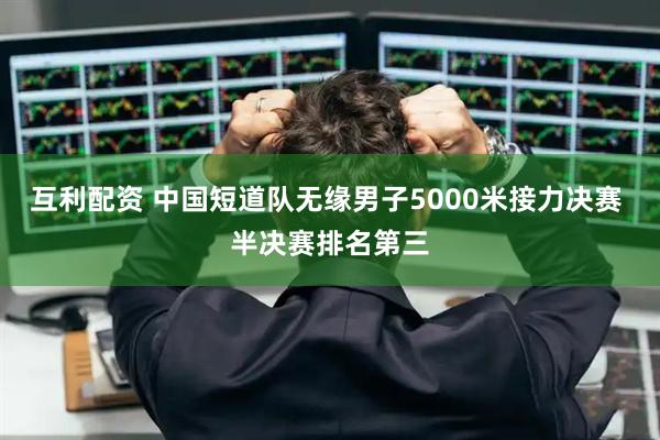互利配资 中国短道队无缘男子5000米接力决赛 半决赛排名第三