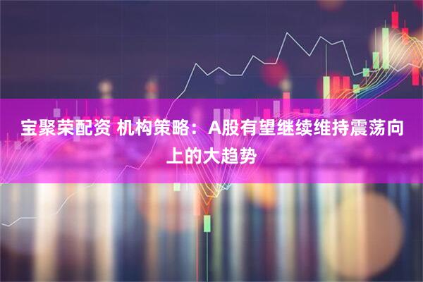 宝聚荣配资 机构策略：A股有望继续维持震荡向上的大趋势