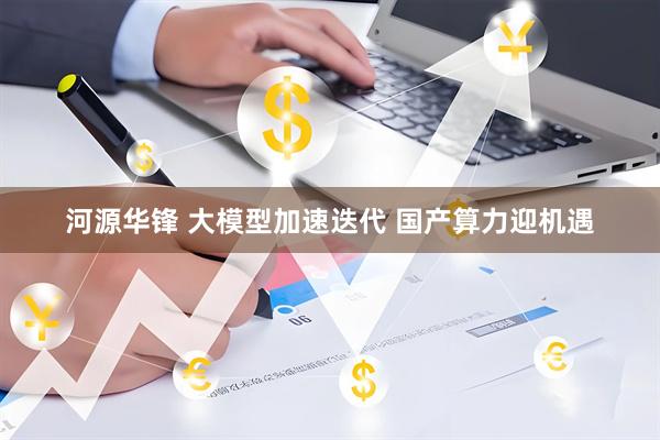 河源华锋 大模型加速迭代 国产算力迎机遇
