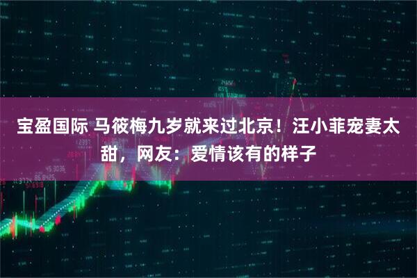 宝盈国际 马筱梅九岁就来过北京！汪小菲宠妻太甜，网友：爱情该有的样子