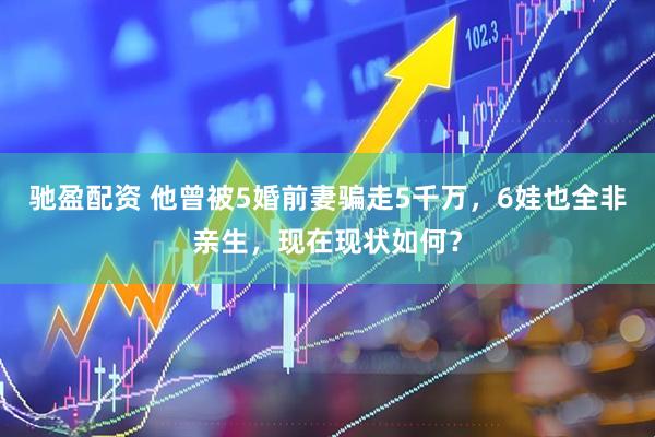 驰盈配资 他曾被5婚前妻骗走5千万，6娃也全非亲生，现在现状如何？