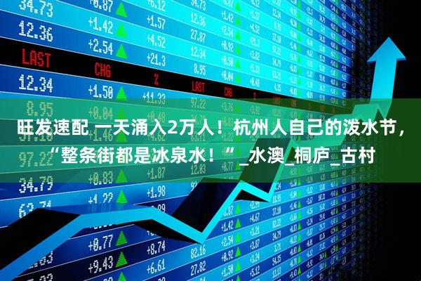 旺发速配 一天涌入2万人！杭州人自己的泼水节，“整条街都是冰泉水！”_水澳_桐庐_古村