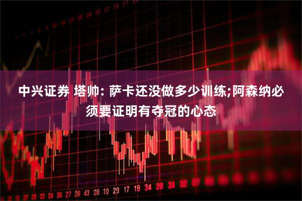 中兴证券 塔帅: 萨卡还没做多少训练;阿森纳必须要证明有夺冠的心态